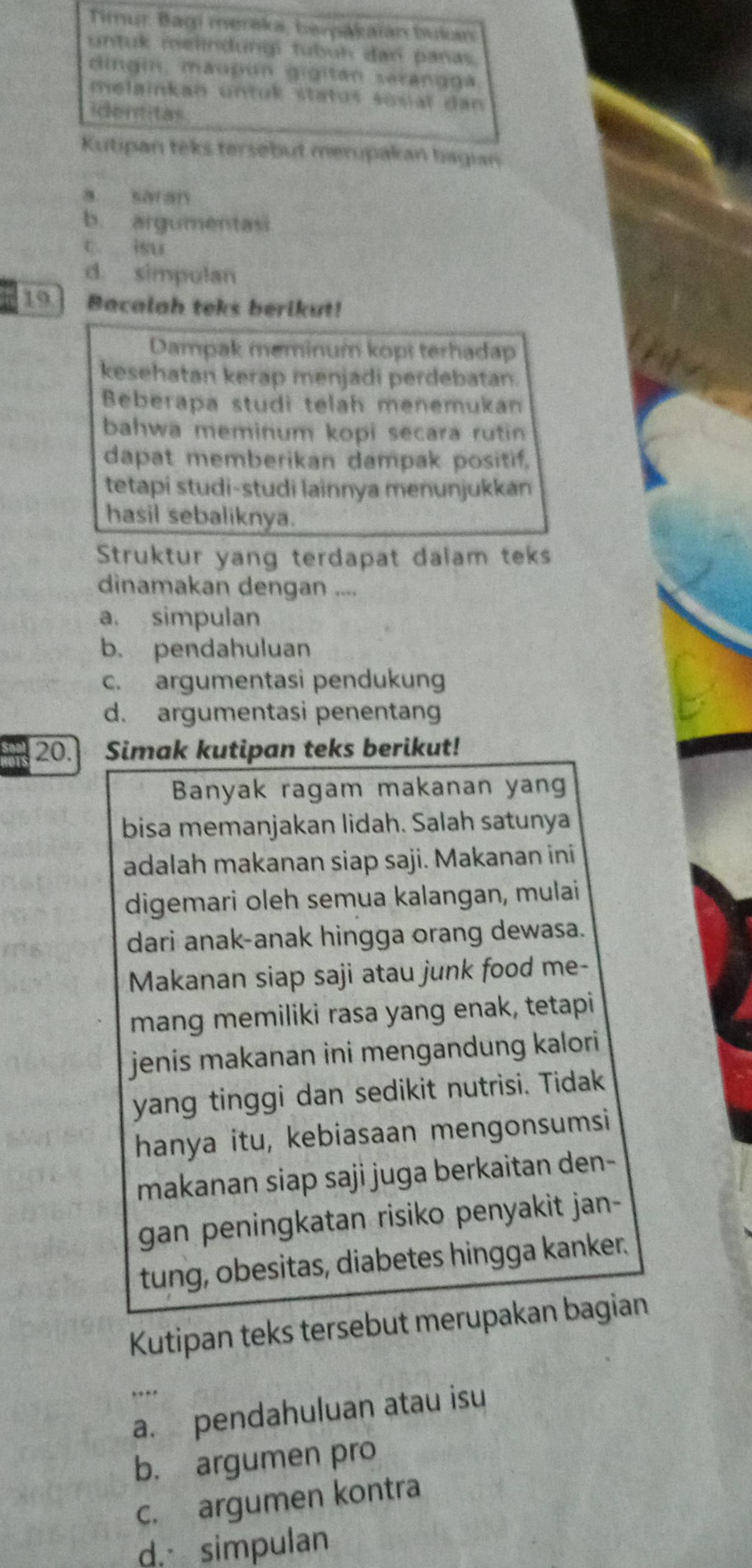 Timur Bagi merěka, berákaïán bukan
untuk melindungi tubuh dan panas.
dingin, maupun gigitán sarangga
melainkan untuk status sosiaï dan
identitas
Kutipan teks tersebut merpakan bagian
a sar an
b. argumentasi
c isu
d. simpulan
19 Bacalah teks berikut!
Dampak meminum kopi terhadap
kesehatan kerap menjadi perdebatan.
Beberapa studi telah menemukan
bahwa meminum kopi secara rutin
dapat memberikan dampak positif.
tetapi studi-studi lainnya menunjukkan
hasil sebaliknya.
Struktur yang terdapat dalam teks
dinamakan dengan ....
a. simpulan
b. pendahuluan
c. argumentasi pendukung
d. argumentasi penentang
20. Simak kutipan teks berikut!
Banyak ragam makanan yang
bisa memanjakan lidah. Salah satunya
adalah makanan siap saji. Makanan ini
digemari oleh semua kalangan, mulai
dari anak-anak hingga orang dewasa.
Makanan siap saji atau junk food me-
mang memiliki rasa yang enak, tetapi
jenis makanan ini mengandung kalori
yang tinggi dan sedikit nutrisi. Tidak
hanya itu, kebiasaan mengonsumsi
makanan siap saji juga berkaitan den-
gan peningkatan risiko penyakit jan-
tung, obesitas, diabetes hingga kanker.
Kutipan teks tersebut merupakan bagian
.
_a. pendahuluan atau isu
b. argumen pro
c. argumen kontra
d simpulan