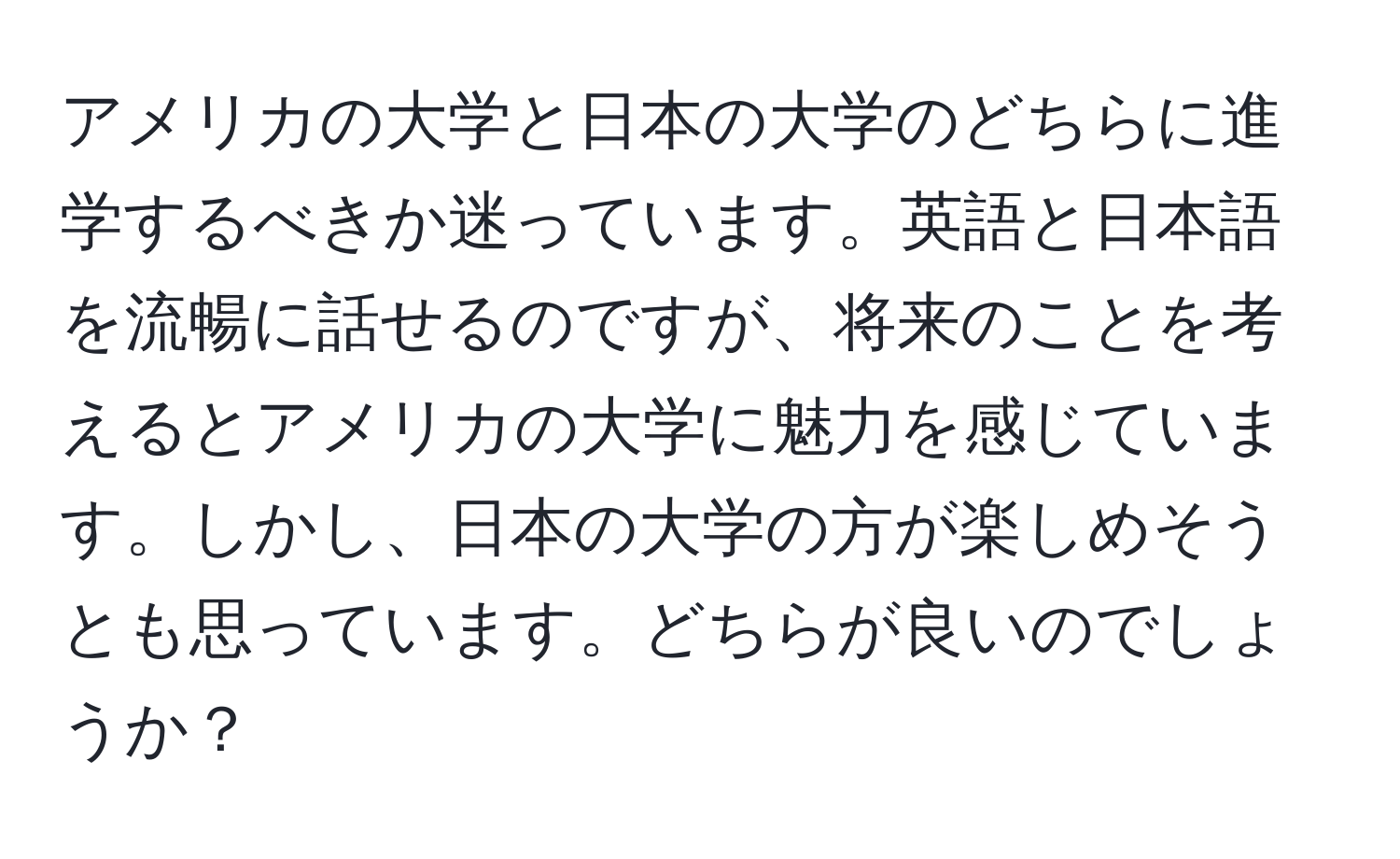 アメリカの大学と日本の大学のどちらに進学するべきか迷っています。英語と日本語を流暢に話せるのですが、将来のことを考えるとアメリカの大学に魅力を感じています。しかし、日本の大学の方が楽しめそうとも思っています。どちらが良いのでしょうか？