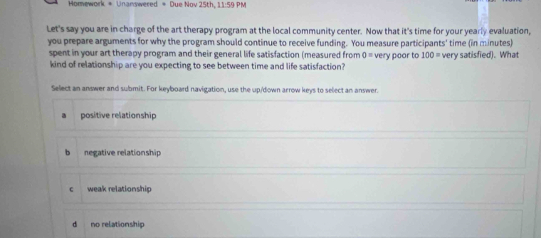 Homework * Unanswered * Due Nov 25th, 11:59PM 
Let's say you are in charge of the art therapy program at the local community center. Now that it's time for your yearly evaluation,
you prepare arguments for why the program should continue to receive funding. You measure participants' time (in minutes)
spent in your art therapy program and their general life satisfaction (measured from 0= very poor to 100= very satisfied). What
kind of relationship are you expecting to see between time and life satisfaction?
Select an answer and submit. For keyboard navigation, use the up/down arrow keys to select an answer.
a positive relationship
b negative relationship
c weak relationship
d no relationship