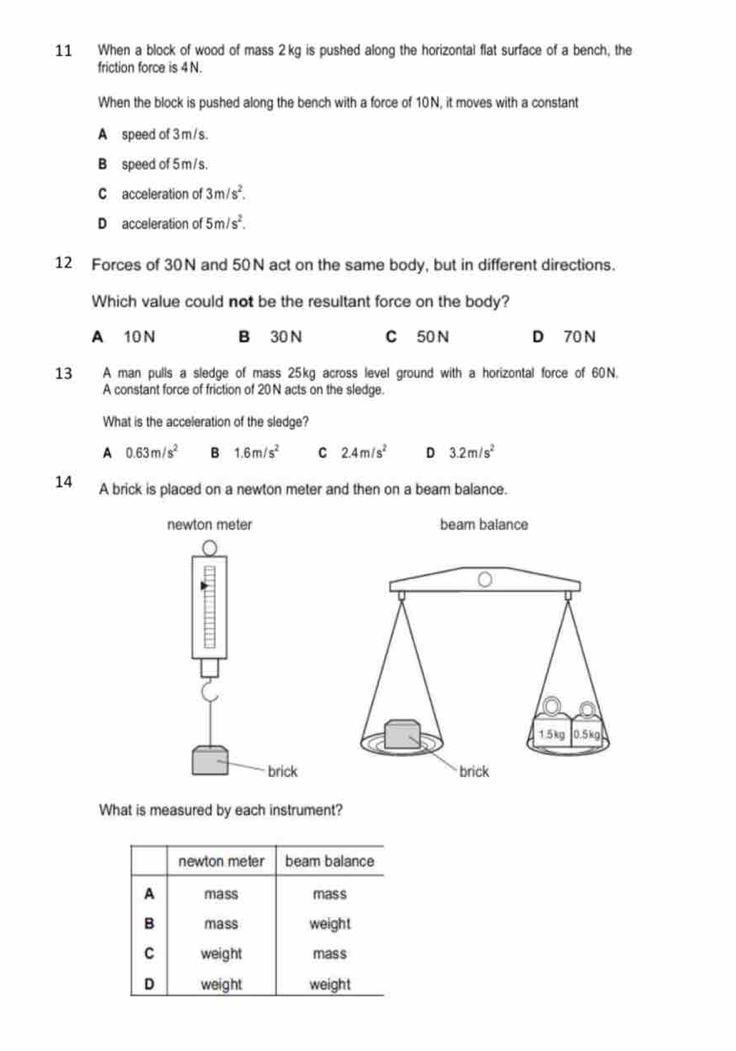 When a block of wood of mass 2kg is pushed along the horizontal flat surface of a bench, the
friction force is 4 N.
When the block is pushed along the bench with a force of 10N, it moves with a constant
A speed of 3m/s.
B speed of 5 m/s.
C acceleration of 3m/s^2.
D acceleration of 5m/s^2. 
12 Forces of 30N and 50N act on the same body, but in different directions.
Which value could not be the resultant force on the body?
A 10 N B 30 N C 50 N D 70 N
13 A man pulls a sledge of mass 25kg across level ground with a horizontal force of 60N.
A constant force of friction of 20N acts on the sledge.
What is the acceleration of the sledge?
A 0.63m/s^2 B 1.6m/s^2 C 2.4m/s^2 D 3.2m/s^2
14 A brick is placed on a newton meter and then on a beam balance.
What is measured by each instrument?
newton meter beam balance
A mass mass
B mass weight
C weight mass
D weight weight