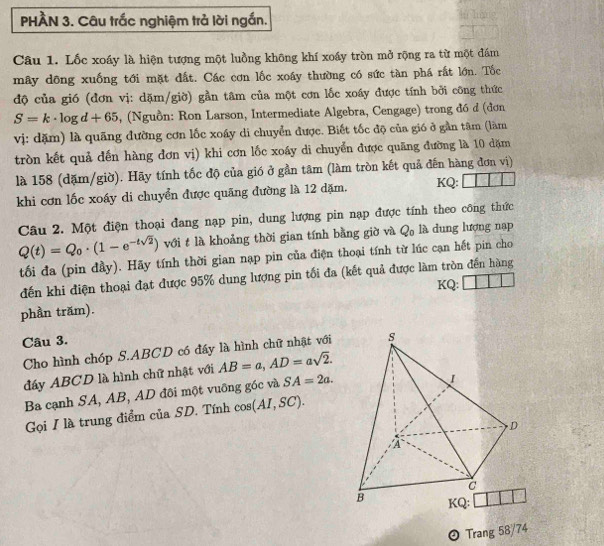 PHÀN 3. Câu trắc nghiệm trả lời ngắn.
Câu 1. Lốc xoáy là hiện tượng một luồng không khí xoáy tròn mở rộng ra từ một đám
mây dông xuống tới mặt đất. Các cơn lốc xoáy thường có sức tàn phá rất lớn. Tốc
độ của gió (đơn vị: dặm/giờ) gần tâm của một cơn lốc xoáy được tính bởi công thức
S=k· log d+65 , (Nguồn: Ron Larson, Intermediate Algebra, Cengage) trong đó d (đơn
vị: dặm) là quãng đường cơn lốc xoáy di chuyển được. Biết tốc độ của gió ở gần tâm (làm
tròn kết quả đến hàng đơn vị) khi cơn lốc xoáy di chuyển được quãng đường là 10 dặm
là 158 (dặm/giờ). Hãy tính tốc độ của gió ở gần tâm (làm tròn kết quả đến hàng đơn vị)
khi cơn lốc xoáy di chuyển được quãng đường là 12 dặm. KQ:
Câu 2. Một điện thoại đang nạp pin, dung lượng pin nạp được tính theo công thức
Q(t)=Q_0· (1-e^(-tsqrt(2))) với t là khoảng thời gian tính bằng giờ và Q₀ là dung lượng nạp
tối đa (pin đầy). Hãy tính thời gian nạp pin của điện thoại tính từ lúc cạn hết pin cho
đến khi điện thoại đạt được 95% dung lượng pin tối đa (kết quả được làm tròn đến hàng
KQ:
phần trăm).
Câu 3.
Cho hình chóp S.ABCD có đầy là hình chữ nhật với
đáy ABCD là hình chữ nhật với AB=a,AD=asqrt(2).
Ba cạnh SA, AB, AD đôi một vuông góc và SA=2a.
Gọi I là trung điểm của SD. Tính cos (AI,SC).
 Trang 58/74