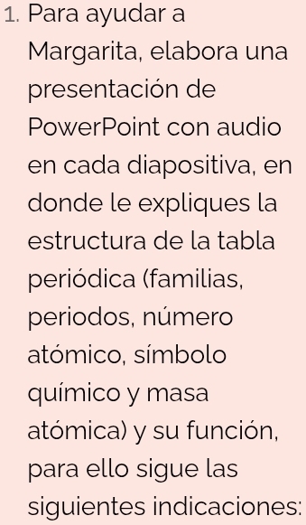 Para ayudar a 
Margarita, elabora una 
presentación de 
PowerPoint con audio 
en cada diapositiva, en 
donde le expliques la 
estructura de la tabla 
periódica (familias, 
periodos, número 
atómico, símbolo 
químico y masa 
atómica) y su función, 
para ello sigue las 
siguientes indicaciones: