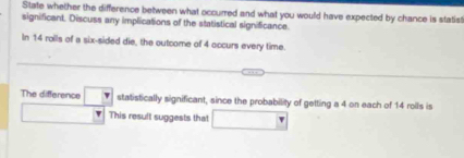 State whether the difference between what occurred and what you would have expected by chance is statist 
significant. Discuss any implications of the statistical significance. 
In 14 rolls of a six-sided die, the outcome of 4 occurs every time. 
The difference □ statistically significant, since the probability of getting a 4 on each of 14 roils is 
) This result suggests that