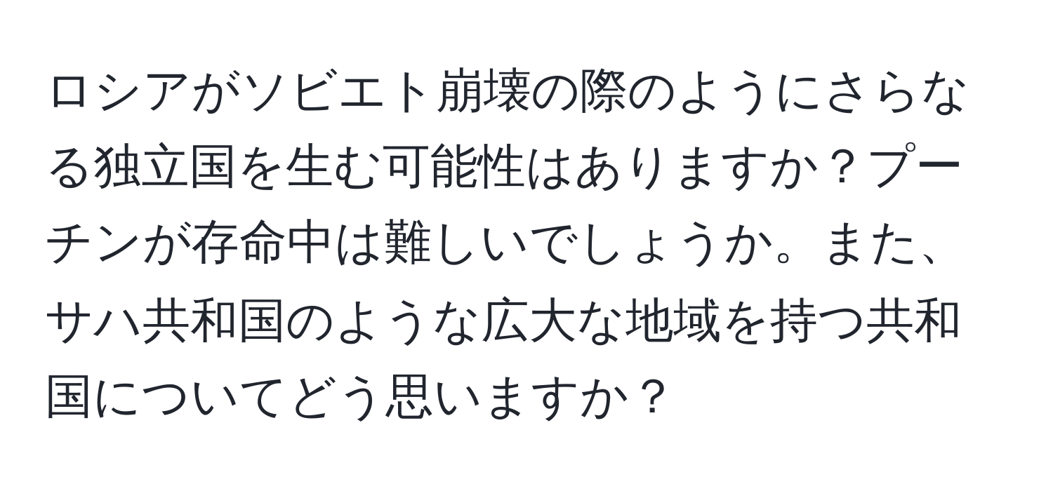 ロシアがソビエト崩壊の際のようにさらなる独立国を生む可能性はありますか？プーチンが存命中は難しいでしょうか。また、サハ共和国のような広大な地域を持つ共和国についてどう思いますか？