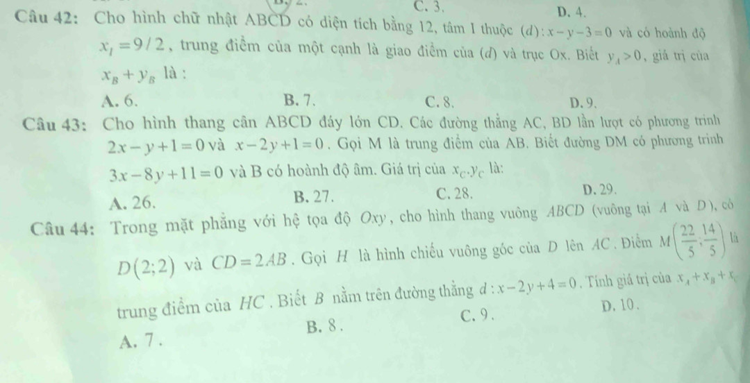 C. 3. D. 4.
Câu 42: Cho hình chữ nhật ABCD có diện tích bằng 12, tâm I thuộc (d): x-y-3=0 và có hoành độ
x_1=9/2 , trung điểm của một cạnh là giao điểm của (d) và trục Ox. Biết y_A>0 , giá trị của
x_B+y_B là :
A. 6. B. 7. C. 8. D. 9.
Câu 43: Cho hình thang cân ABCD đáy lớn CD. Các đường thẳng AC, BD lần lượt có phương trinh
2x-y+1=0 và x-2y+1=0. Gọi M là trung điểm của AB. Biết đường DM có phương trình
3x-8y+11=0 và B có hoành độ âm. Giá trị của x_C.y_C là:
A. 26. B. 27. C. 28. D. 29.
Câu 44: Trong mặt phăng với hệ tọa độ Oxy, cho hình thang vuông ABCD (vuông tại A và D ), có
D(2;2) và CD=2AB. Gọi H là hình chiếu vuông góc của D lên AC. Điểm M( 22/5 , 14/5 ) là
trung điểm của HC . Biết B nằm trên đường thằng d : x-2y+4=0. Tính giá trị của x_A+x_B+x_C
C. 9 . D. 10.
A. 7. B. 8.