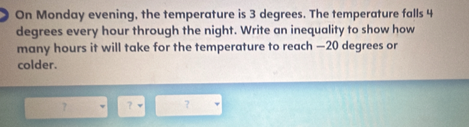 On Monday evening, the temperature is 3 degrees. The temperature falls 4
degrees every hour through the night. Write an inequality to show how 
many hours it will take for the temperature to reach — 20 degrees or 
colder. 
? 
？ ?