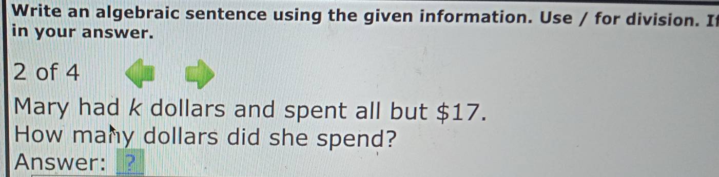 Write an algebraic sentence using the given information. Use / for division. If 
in your answer.
2 of 4 
Mary had k dollars and spent all but $17. 
How many dollars did she spend? 
Answer: