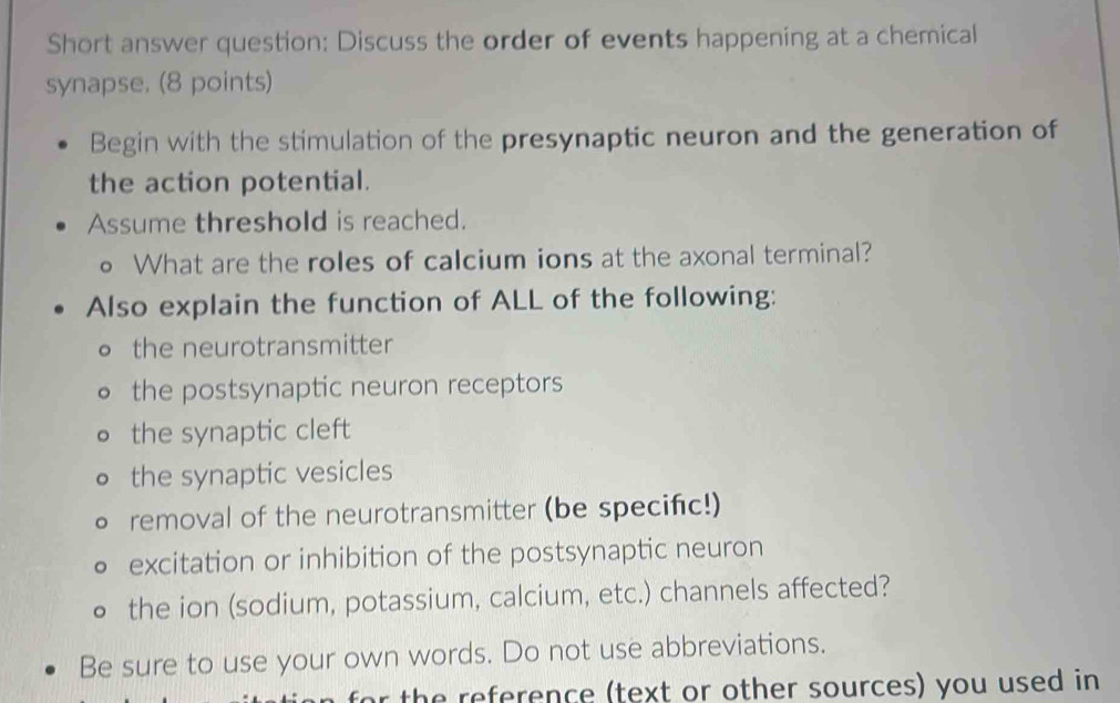 Short answer question: Discuss the order of events happening at a chemical
synapse. (8 points)
Begin with the stimulation of the presynaptic neuron and the generation of
the action potential.
Assume threshold is reached.
。 What are the roles of calcium ions at the axonal terminal?
Also explain the function of ALL of the following:
。 the neurotransmitter
the postsynaptic neuron receptors
the synaptic cleft
the synaptic vesicles
removal of the neurotransmitter (be specifc!)
excitation or inhibition of the postsynaptic neuron
the ion (sodium, potassium, calcium, etc.) channels affected?
Be sure to use your own words. Do not use abbreviations.
or the reference (text or other sources) you used in