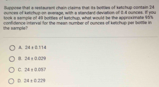 Suppose that a restaurant chain claims that its bottles of ketchup contain 24
ounces of ketchup on average, with a standard deviation of 0.4 ounces. If you
took a sample of 49 bottles of ketchup, what would be the approximate 95%
confidence interval for the mean number of ounces of ketchup per bottle in
the sample?
A. 24± 0.114
B. 24± 0.029
C. 24± 0.057
D. 24± 0.229