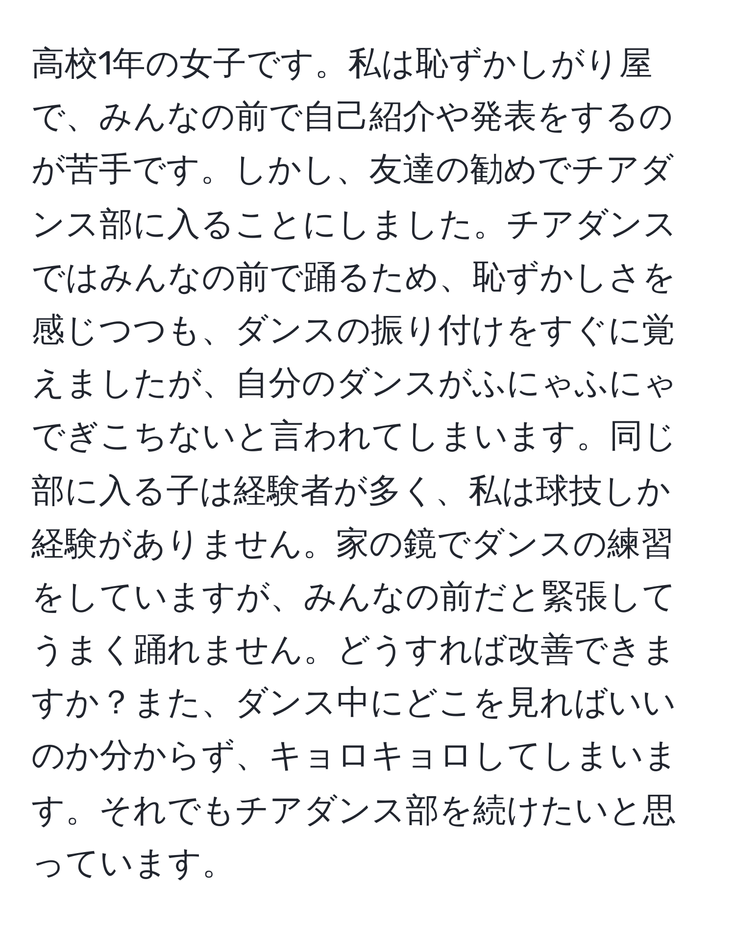 高校1年の女子です。私は恥ずかしがり屋で、みんなの前で自己紹介や発表をするのが苦手です。しかし、友達の勧めでチアダンス部に入ることにしました。チアダンスではみんなの前で踊るため、恥ずかしさを感じつつも、ダンスの振り付けをすぐに覚えましたが、自分のダンスがふにゃふにゃでぎこちないと言われてしまいます。同じ部に入る子は経験者が多く、私は球技しか経験がありません。家の鏡でダンスの練習をしていますが、みんなの前だと緊張してうまく踊れません。どうすれば改善できますか？また、ダンス中にどこを見ればいいのか分からず、キョロキョロしてしまいます。それでもチアダンス部を続けたいと思っています。