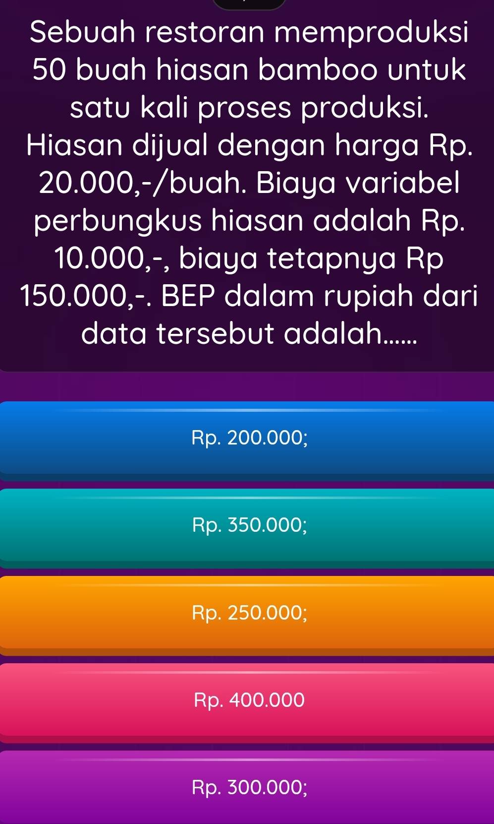 Sebuah restoran memproduksi
50 buah hiasan bamboo untuk
satu kali proses produksi.
Hiasan dijual dengan harga Rp.
20.000,-/buah. Biaya variabel
perbungkus hiasan adalah Rp.
10.000,-, biaya tetapnya Rp
150.000,-. BEP dalam rupiah dari
data tersebut adalah......
Rp. 200.000;
Rp. 350.000;
Rp. 250.000;
Rp. 400.000
Rp. 300.000;