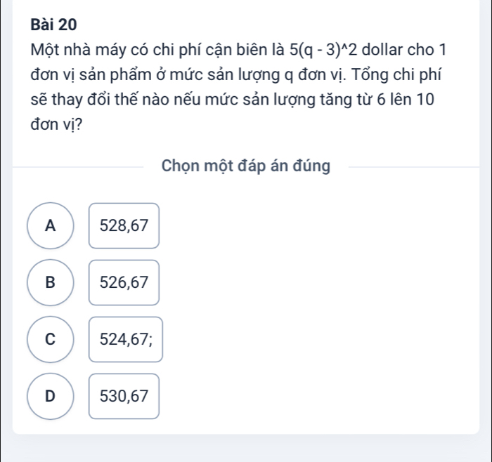 Một nhà máy có chi phí cận biên là 5(q-3)^wedge 2 dollar cho 1
đơn vị sản phẩm ở mức sản lượng q đơn vị. Tổng chi phí
sẽ thay đổi thế nào nếu mức sản lượng tăng từ 6 lên 10
đơn vị?
Chọn một đáp án đúng
A 528,67
B 526,67
C 524,67;
D 530,67