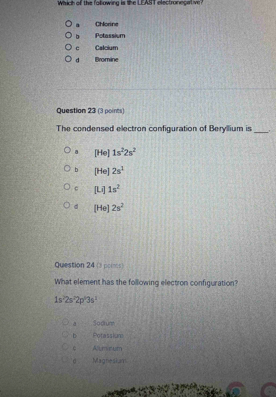 Which of the following is the LEAST electronegative?
8 Chlorine
b Potassium
C Calcium
d Bromine
Question 23 (3 points)
The condensed electron configuration of Beryllium is_
a [H e ]1s^22s^2
b H le] 2s^1
C | 1s^2
d Hel 2s^2
Question 24 points
What element has the following electron configuration?
1s^22s^22p^63s^1
a Sodium
b Potassium
C Aluminum
C Magnesium