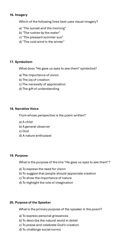 Imagery
Which of the following lines best uses visual imagery?
a) "The sunset and the moming"
b) "The rushes by the water"
c) "The pleasant summer sun"
d) "The cold wind in the winter"
17. Symbolism
What does "He gave us eyes to see them" symbolize?
a) The importance of vision
b) The joy of creation
c) The necessity of appreciation
d) The gift of understanding
18. Narrative Voice
From whose perspective is the poem written?
a) A child
b) A general observer
c) God
d) A nature enthusiast
19. Purpose
What is the purpose of the line "He gave us eyes to see them"?
a) To express the need for vision
b) To suggest that people should appreciate creation
c) To show the importance of nature
d) To highlight the role of imagination
20. Purpose of the Speaker
What is the primary purpose of the speaker in the poem?
a) To express personal grievances
b) To describe the natural world in detail
c) To praise and celebrate God's creation
d) To challenge social norms