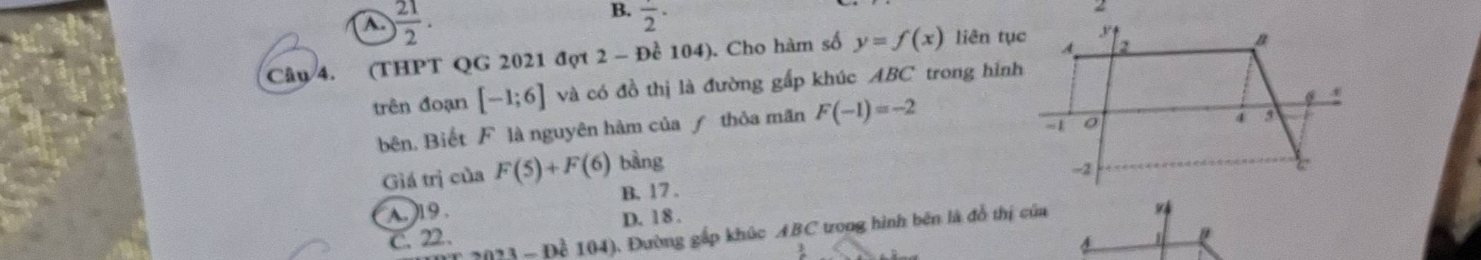 a  21/2 ..
B. frac 2· 
Câu 4. (THPT QG 2021 đợt 2 - Đề 104). Cho hàm số y=f(x) liên tục
trên đoạn [-1;6] và có đồ thị là đường gấp khúc ABC trong hình
bên, Biết F là nguyên hàm của ƒ thỏa mãn F(-1)=-2
Giá trị của F(5)+F (6) bàng
B. 17.
A19.
C. 22. D. 18.
23 - Để 104), Đường gấp khúc ABC trong hình bên là đỗ thị của
1