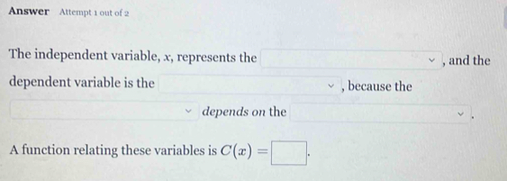 Answer Attempt 1 out of 2 
The independent variable, x, represents the , and the 
dependent variable is the , because the 
depends on the 
A function relating these variables is C(x)=□.