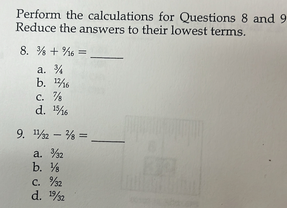 Perform the calculations for Questions 8 and 9
Reduce the answers to their lowest terms.
_
8. 3/8+9/16=
a. ¾
b. ¹
c. %
d. ¹
_
9. 11/32-2/8=
a. ¾
b. ½
C. ½
d. ¹%