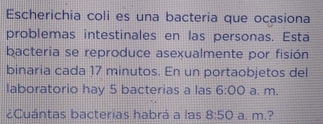 Escherichia coli es una bacteria que ocasiona 
problemas intestinales en las personas. Esta 
bacteria se reproduce asexualmente por fisión 
binaria cada 17 minutos. En un portaobjetos del 
laboratorio hay 5 bacterias a las 6:00 a. m. 
¿Cuántas bacterias habrá a las 8:50 a. m.?