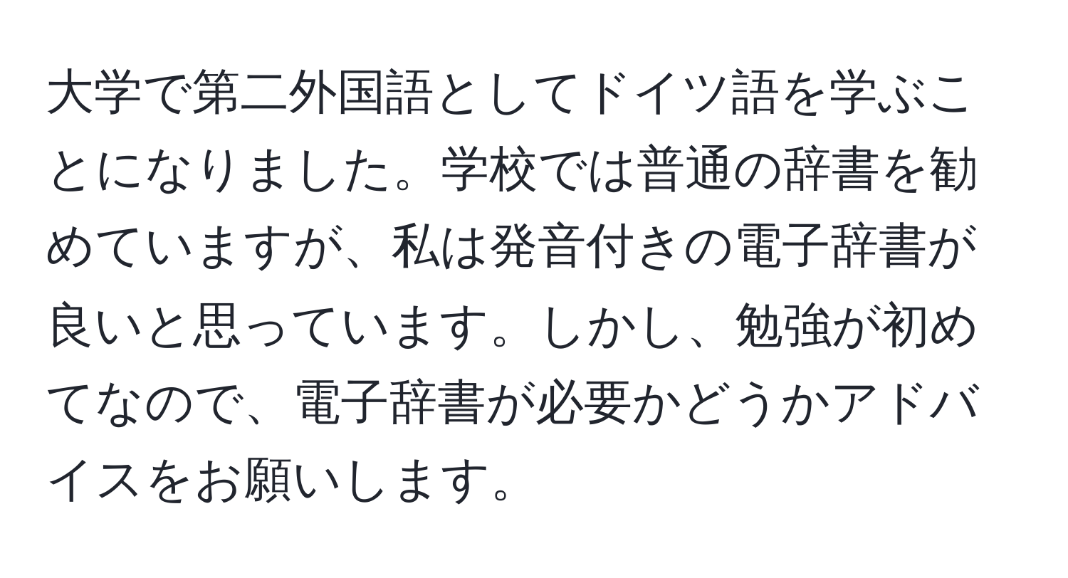 大学で第二外国語としてドイツ語を学ぶことになりました。学校では普通の辞書を勧めていますが、私は発音付きの電子辞書が良いと思っています。しかし、勉強が初めてなので、電子辞書が必要かどうかアドバイスをお願いします。