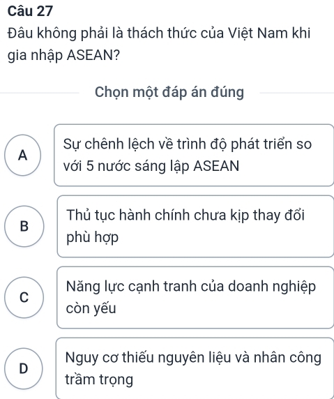 Đâu không phải là thách thức của Việt Nam khi
gia nhập ASEAN?
Chọn một đáp án đúng
Sự chênh lệch về trình độ phát triển so
A
với 5 nước sáng lập ASEAN
B Thủ tục hành chính chưa kịp thay đổi
phù hợp
C Năng lực cạnh tranh của doanh nghiệp
còn yếu
D Nguy cơ thiếu nguyên liệu và nhân công
trầm trọng