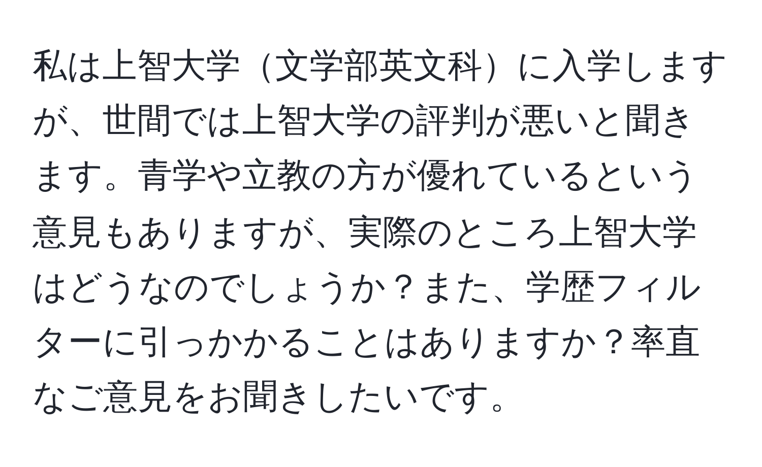 私は上智大学文学部英文科に入学しますが、世間では上智大学の評判が悪いと聞きます。青学や立教の方が優れているという意見もありますが、実際のところ上智大学はどうなのでしょうか？また、学歴フィルターに引っかかることはありますか？率直なご意見をお聞きしたいです。