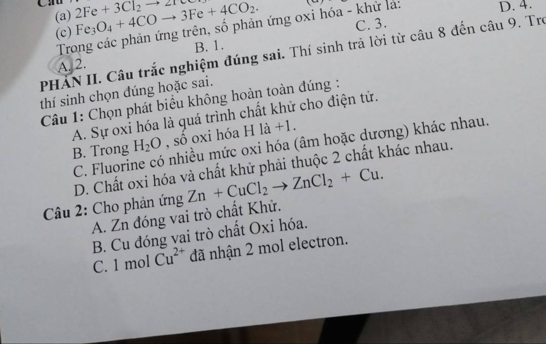 Cau 2Fe+3Cl_2to 2ree Fe_3O_4+4COto 3Fe+4CO_2. (
(a)
(c) D. 4.
C. 3.
Trong các phản ứng trên, số phản ứng oxi hóa - khử là:
B. 1.
PHẢN II. Câu trắc nghiệm đúng sai. Thí sinh trả lời từ câu 8 đến câu 9. Tro
A. 2.
thí sinh chọn đúng hoặc sai.
Câu 1: Chọn phát biểu không hoàn toàn đúng :
A. Sự oxi hóa là quá trình chất khử cho điện tử.
B. Trong H_2O , số oxi hóa H là +1.
C. Fluorine có nhiều mức oxi hóa (âm hoặc dương) khác nhau.
D. Chất oxi hóa và chất khử phải thuộc 2 chất khác nhau.
Câu 2: Cho phản ứng Zn+CuCl_2to ZnCl_2+Cu.
A. Zn đóng vai trò chất Khử.
B. Cu đóng vai trò chất Oxi hóa.
C. 1 mol Cu^(2+) đã nhận 2 mol electron.