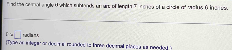 Find the central angle θ which subtends an arc of length 7 inches of a circle of radius 6 inches.
θ approx □ radians 
(Type an integer or decimal rounded to three decimal places as needed.)