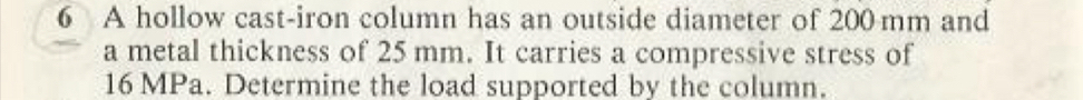 A hollow cast-iron column has an outside diameter of 200mm and 
a metal thickness of 25 mm. It carries a compressive stress of
16 MPa. Determine the load supported by the column.