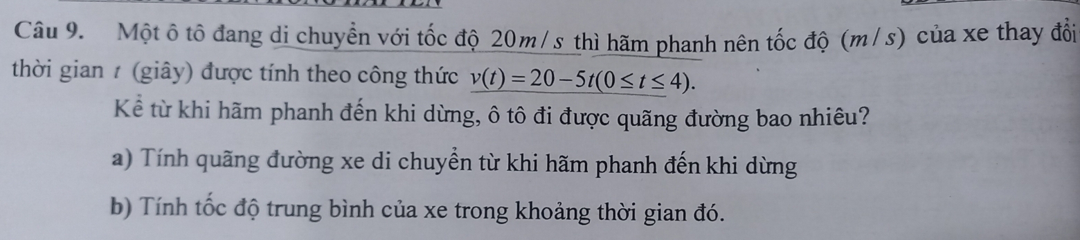 Một ô tô đang di chuyển với tốc độ 20m/s thì hãm phanh nên tốc độ (m/s) của xe thay đổi
thời gian 1 (giây) được tính theo công thức v(t)=20-5t(0≤ t≤ 4). 
Kể từ khi hãm phanh đến khi dừng, ô tô đi được quãng đường bao nhiêu?
a) Tính quãng đường xe di chuyền từ khi hãm phanh đến khi dừng
b) Tính tốc độ trung bình của xe trong khoảng thời gian đó.