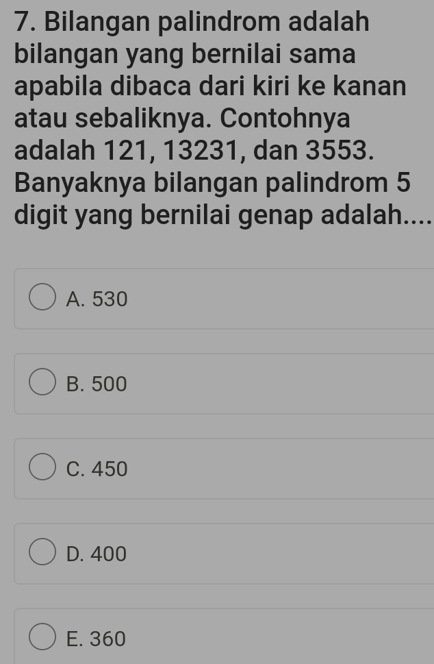 Bilangan palindrom adalah
bilangan yang bernilai sama
apabila dibaca dari kiri ke kanan
atau sebaliknya. Contohnya
adalah 121, 13231, dan 3553.
Banyaknya bilangan palindrom 5
digit yang bernilai genap adalah....
A. 530
B. 500
C. 450
D. 400
E. 360