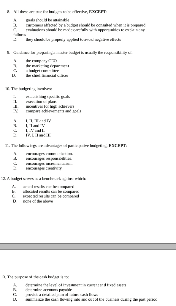 All these are true for budgets to be effective, EXCEPT:
A. goals should be attainable
B. customers affected by a budget should be consulted when it is prepared
C. evaluations should be made carefully with opportunities to explain any
failures
D. they should be properly applied to avoid negative effects
9. Guidance for preparing a master budget is usually the responsibility of:
A. the company CEO
B. the marketing department
C. a budget committee
D. the chief financial officer
10. The budgeting involves:
I. establishing specific goals
II. execution of plans
III. incentives for high achievers
IV. compare achievements and goals
A. I, II, III and IV
B. I, II and IV
C. I, IV and II
D. IV. I, II and III
11. The followings are advantages of participative budgeting, EXCEPT:
A. encourages communication.
B. encourages responsibilities.
C. encourages incrementalism.
D. encourages creativity.
12. A budget serves as a benchmark against which:
A. actual results can be compared
B. allocated results can be compared
C. expected results can be compared
D. none of the above
13. The purpose of the cash budget is to:
A. determine the level of investment in current and fixed assets
B. determine accounts payable
C. provide a detailed plan of future cash flows
D. summarize the cash flowing into and out of the business during the past period