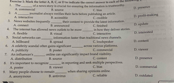 Mark the letter A, B, C, or D to indicate the correct answer to each of the following
1. The_ of a news story is crucial for ensuring the information is trustworthy.
A. commercial B. source C. bias
D. presence
2. A _journalist always verifies their facts before publishing an article.
A. interactive B. accessible C. credible
D. profit-making
3. News websites frequently _their content to provide the latest information.
A. connect B. announced
D. update
4. The internet has allowed news outlets to be more _C. finished in how they deliver stories.
A. flexible B. visual C. interactive
5. Social networks can _information faster than traditional news channels. D. interested
A. billboard B. spread C. loudspeaker D. content
6. A celebrity scandal often gains significant _across various platforms.
A. publicity B. poster C. commercial D. viewer
7. An influencer's _online can significantly impact brand visibility.
A. distribution B. source C. content D. presence
8. It's important to recognize_ in reporting and seek multiple perspectives.
A. poster B. viewer C. bias D. commercial
9. Many people choose to remain_ when sharing opinions online.
A. anonymous B. antivirus C. reliable D. outdated