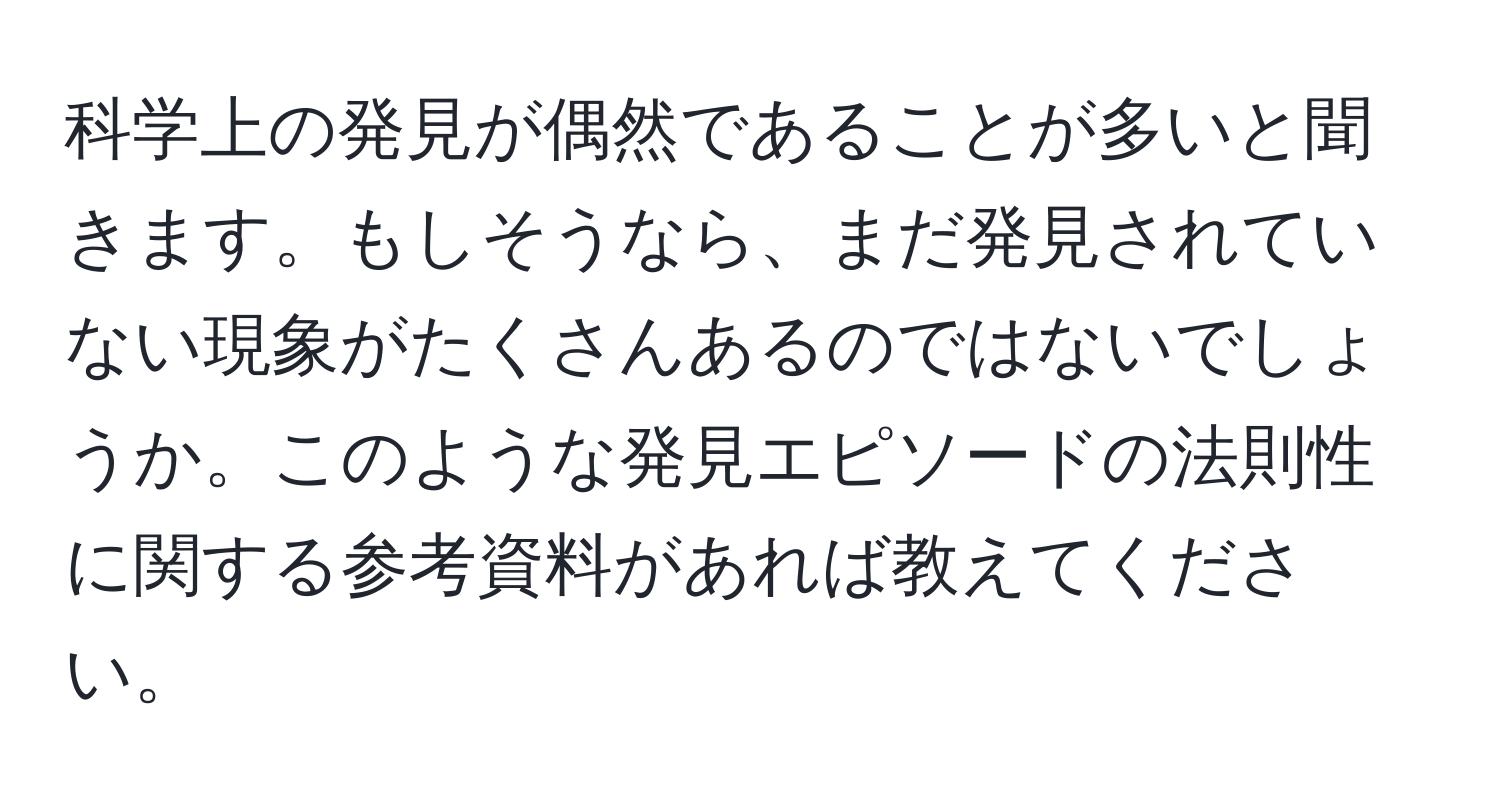 科学上の発見が偶然であることが多いと聞きます。もしそうなら、まだ発見されていない現象がたくさんあるのではないでしょうか。このような発見エピソードの法則性に関する参考資料があれば教えてください。