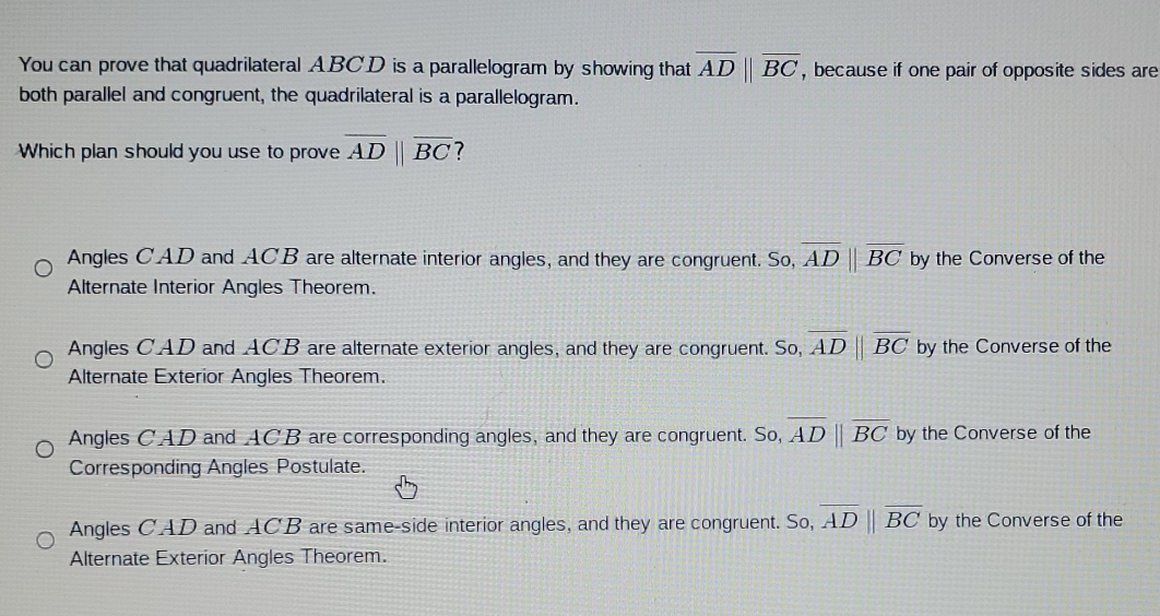 You can prove that quadrilateral ABCD is a parallelogram by showing that overline ADparallel overline BC , because if one pair of opposite sides are
both parallel and congruent, the quadrilateral is a parallelogram.
Which plan should you use to prove overline ADparallel overline BC ?
Angles CAD and ACB are alternate interior angles, and they are congruent. So, overline ADparallel overline BC by the Converse of the
Alternate Interior Angles Theorem.
Angles CAD and ACB are alternate exterior angles, and they are congruent. So, overline ADparallel overline BC by the Converse of the
Alternate Exterior Angles Theorem.
Angles CAD and ACB are corresponding angles, and they are congruent. So, overline ADparallel overline BC by the Converse of the
Corresponding Angles Postulate.
Angles CAD and ACB are same-side interior angles, and they are congruent. So, overline AD||overline BC by the Converse of the
Alternate Exterior Angles Theorem.