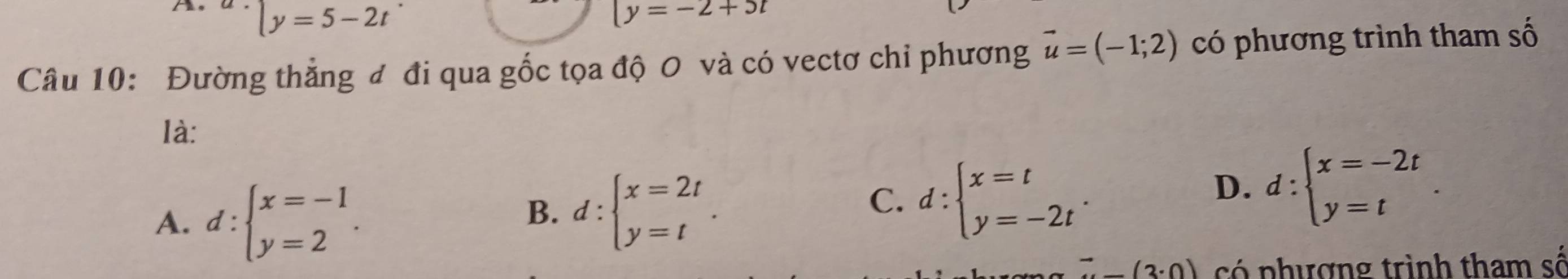 y=5-2t
|y=-2+5t
Câu 10: Đường thẳng đ đi qua gốc tọa độ O và có vectơ chỉ phương vector u=(-1;2) có phương trình tham số
là:
A. d:beginarrayl x=-1 y=2endarray..
B. d:beginarrayl x=2t y=tendarray..
C. d:beginarrayl x=t y=-2tendarray..
D. d:beginarrayl x=-2t y=tendarray..
(-3· 0) có phượng trình tham số