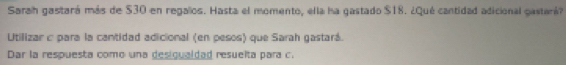 Sarah gastará más de $30 en regalos. Hasta el momento, ella ha gastado $18. ¿Qué cantidad adicional gastará? 
Utilizar c para la cantidad adicional (en pesos) que Sarah gastará. 
Dar la respuesta como una desigualdad resuelta para c.