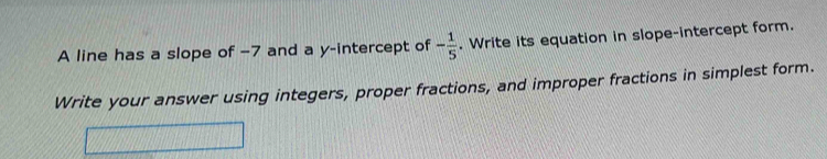 A line has a slope of -7 and a y-intercept of - 1/5 . Write its equation in slope-intercept form. 
Write your answer using integers, proper fractions, and improper fractions in simplest form.