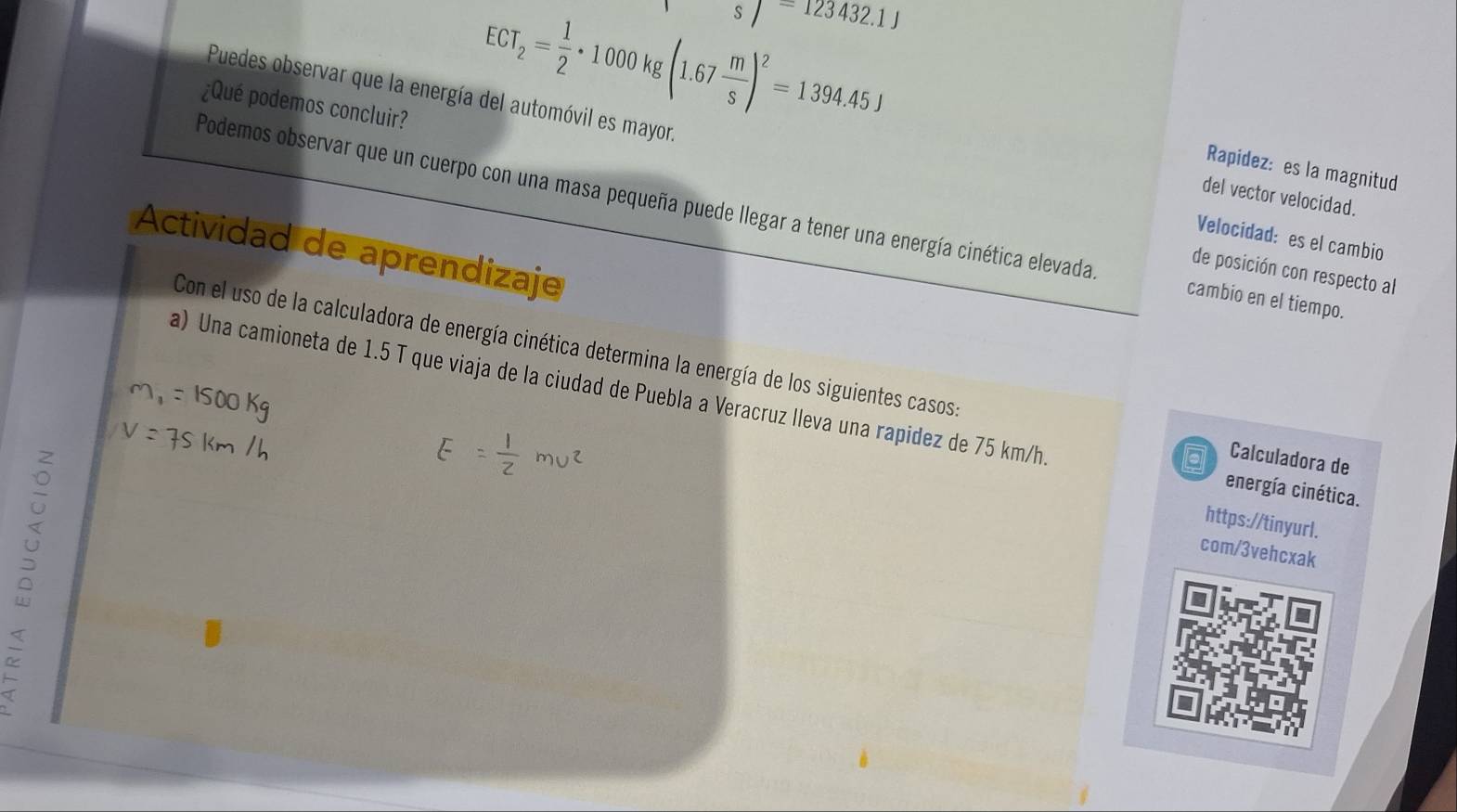 schi =123432.1J
¿Qué podemos concluir?
ECT_2= 1/2 · 1000kg(1.67 m/s )^2=1394.45J
Puedes observar que la energía del automóvil es mayor. Velocidad: es el cambio 
Rapidez: es la magnitud 
del vector velocidad. 
Podemos observar que un cuerpo con una masa pequeña puede llegar a tener una energía cinética elevada cambio en el tiempo. 
Actividad de aprendizaje 
de posición con respecto al 
Con el uso de la calculadora de energía cinética determina la energía de los siguientes casos Calculadora de 
a) Una camioneta de 1.5 T que viaja de la ciudad de Puebla a Veracruz lleva una rapidez de 75 km/h. energía cinética. 
https://tinyurl. 
com/3vehcxak