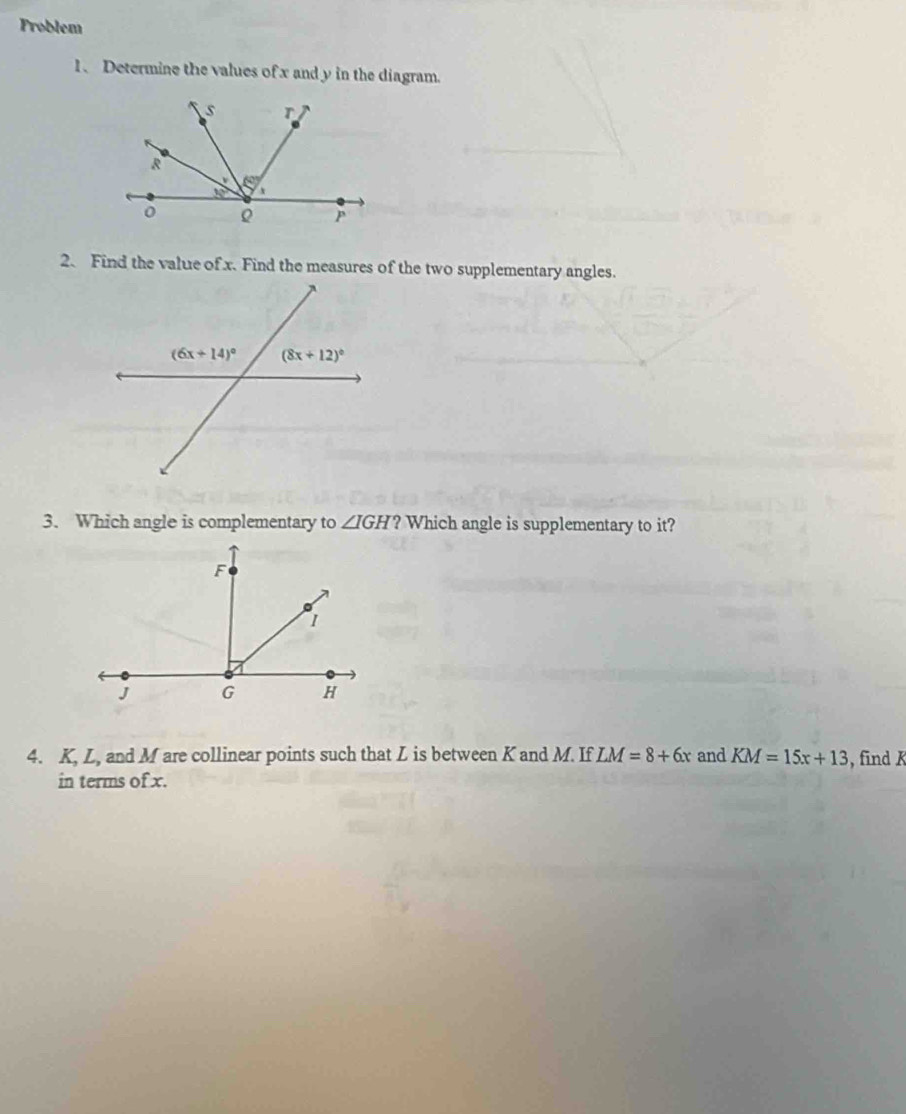 Problem
1、 Determine the values of x and y in the diagram.
2. Find the value of x. Find the measures of the two supplementary angles.
3. Which angle is complementary to ∠ IGH? Which angle is supplementary to it?
4. K, L, and M are collinear points such that L is between K and M. If LM=8+6x and KM=15x+13 , find K
in terms of x.