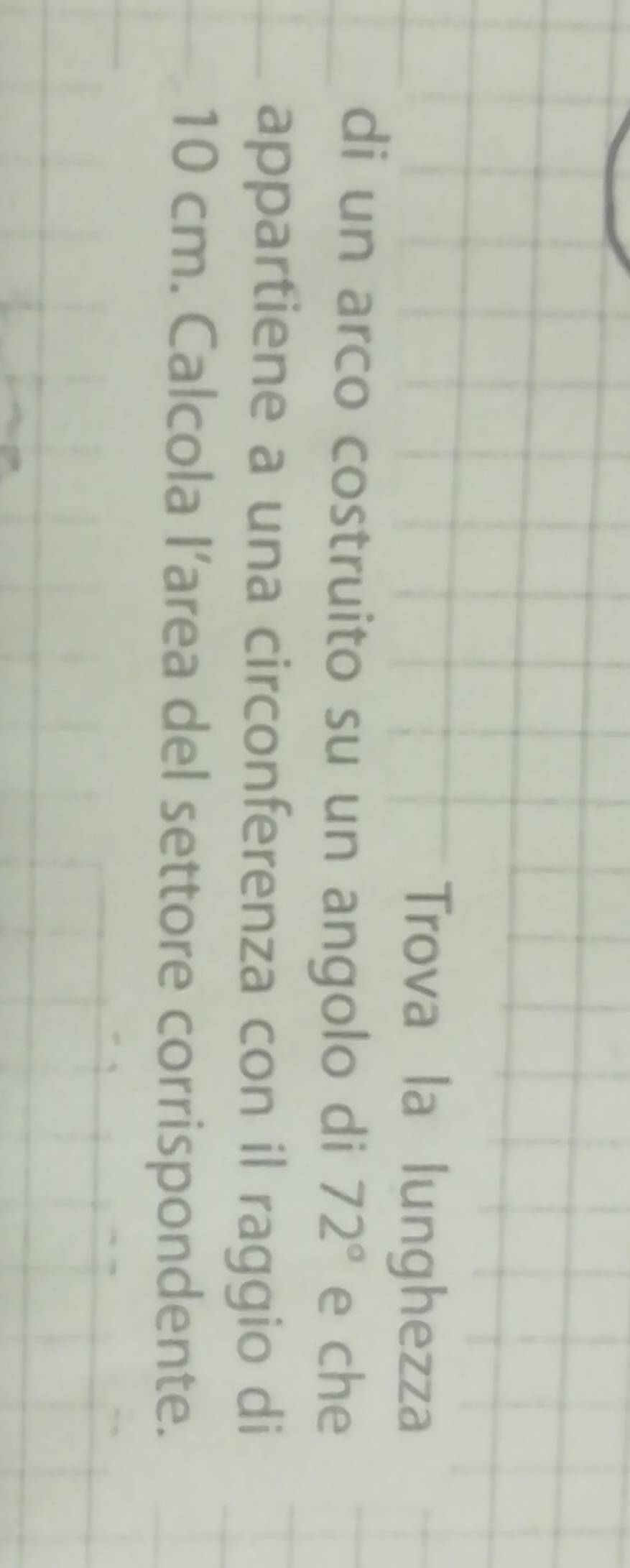 Trova la lunghezza 
di un arco costruito su un angolo di 72° e che 
appartiene a una circonferenza con il raggio di
10 cm. Calcola I’area del settore corrispondente.