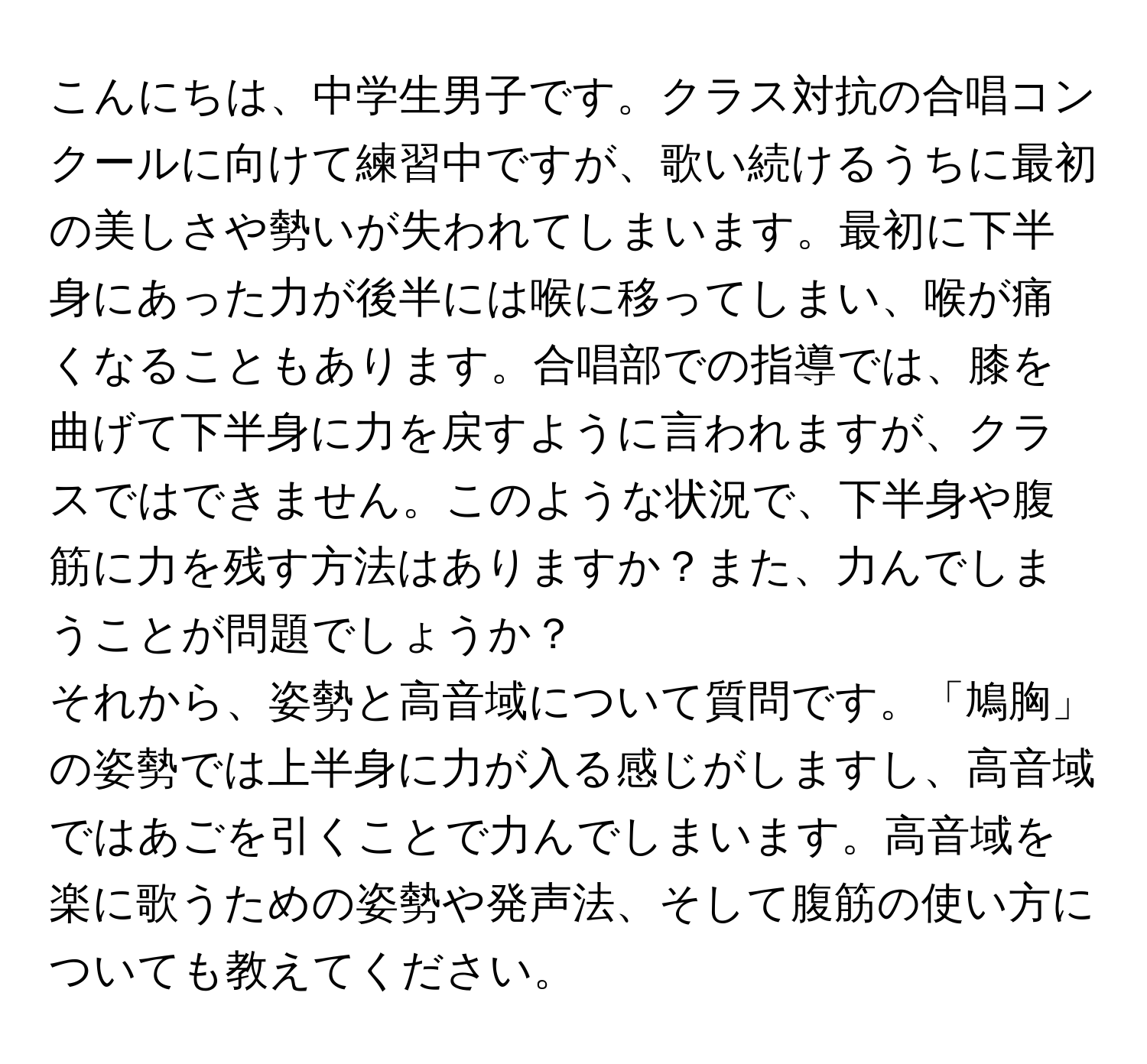 こんにちは、中学生男子です。クラス対抗の合唱コンクールに向けて練習中ですが、歌い続けるうちに最初の美しさや勢いが失われてしまいます。最初に下半身にあった力が後半には喉に移ってしまい、喉が痛くなることもあります。合唱部での指導では、膝を曲げて下半身に力を戻すように言われますが、クラスではできません。このような状況で、下半身や腹筋に力を残す方法はありますか？また、力んでしまうことが問題でしょうか？

それから、姿勢と高音域について質問です。「鳩胸」の姿勢では上半身に力が入る感じがしますし、高音域ではあごを引くことで力んでしまいます。高音域を楽に歌うための姿勢や発声法、そして腹筋の使い方についても教えてください。