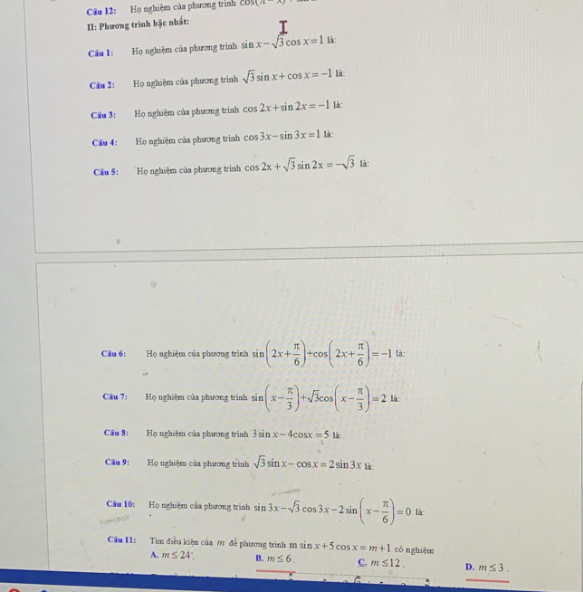 Họ nghiệm của phương trình cos (n-x)
II: Phương trình bậc nhất:
Câu 1: Họ nghiệm của phương trình sin x-sqrt(3)cos x=1 là:
Câu 2: Họ nghiệm của phương trình sqrt(3)sin x+cos x=-1 là:
Câu 3: Họ nghiệm của phương trình cos 2x+sin 2x=-1 là
Câu 4: Họ nghiệm của phương trình cos 3x-sin 3x=1 là:
Câu 5: Họ nghiệm của phương trình cos 2x+sqrt(3)sin 2x=-sqrt(3) là:
Câu 6: Họ nghiệm của phương trình sin (2x+ π /6 )+cos (2x+ π /6 )=-1 là:
Cầu 7: Họ nghiệm của phương trình sin (x- π /3 )+sqrt(3)cos (x- π /3 )=2 là:
Câu 8: Họ nghiệm của phương trình 3sin x-4cos x=5 là:
Câu 9: Họ nghiệm của phương trình sqrt(3)sin x-cos x=2sin 3xsin
Câu 10: Họ nghiệm của phương trình sin 3x-sqrt(3)cos 3x-2sin (x- π /6 )=0 là
Câu 11: Tìm điều kiện của ? đề phương trình m sin x+5cos x=m+1 có nghiệm
A. m≤ 24° B. m≤ 6. C. m≤ 12. D. m≤ 3.