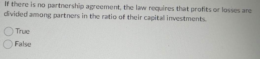 If there is no partnership agreement, the law requires that profits or losses are
divided among partners in the ratio of their capital investments.
True
False