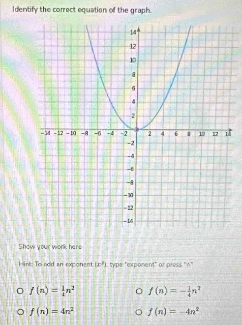 Identify the correct equation of the graph.
4
Show your work here
Hint: To add an exponent (x^y) , type "exponent" or press ''^*
f(n)= 1/4 n^2
f(n)=- 1/4 n^2
f(n)=4n^2
f(n)=-4n^2