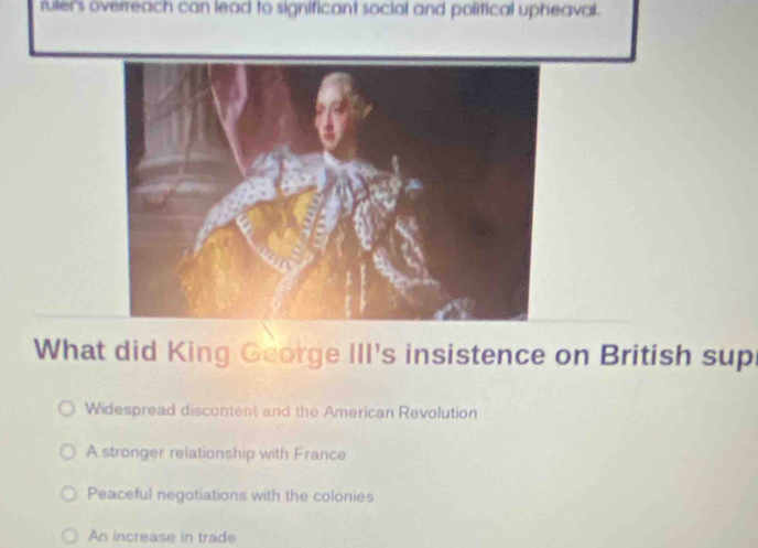 rulers overreach can lead to significant social and political upheaval.
What did King George III's insistence on British sup
Widespread discontent and the American Revolution
A stronger relationship with France
Peaceful negotiations with the colonies
An increase in trade