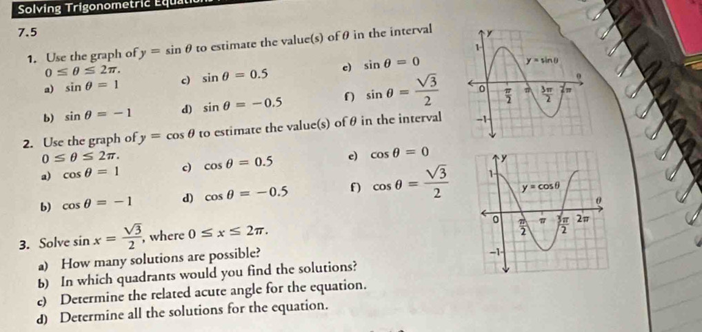 Solving Trigonometric Équati
7.5 
1. Use the graph of y=sin θ to estimate the value(s) of θ in the interval
0≤ θ ≤ 2π .
a) sin θ =1 c) sin θ =0.5 c) sin θ =0
b) sin θ =-1 d) sin θ =-0.5 f sin θ = sqrt(3)/2 
2. Use the graph of y=cos θ to estimate the value(s) of θ in the interval
0≤ θ ≤ 2π .
a) cos θ =1 c) cos θ =0.5 e) cos θ =0
b) cos θ =-1 d) cos θ =-0.5 f) cos θ = sqrt(3)/2 
3. Solve sin x= sqrt(3)/2  , where 0≤ x≤ 2π .
a) How many solutions are possible?
b) In which quadrants would you find the solutions?
c) Determine the related acute angle for the equation.
d) Determine all the solutions for the equation.