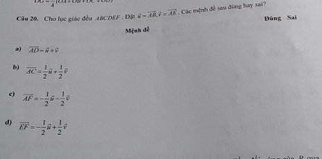 x_4=frac 4(tx)+(t)x+(t
Câu 20. Cho lục giác đều ABCDEF. Đặt vector w=vector AB, vector v=vector AE Các mệnh đề sau đúng hay sai?
Đúng Sai
Mệnh đễ
a) vector AD=vector i+vector v
b) overline AC= 1/2 vector u+ 1/2 vector v
c) vector AF=- 1/2 vector u- 1/2 vector v
d) overline EF=- 1/2 vector u+ 1/2 vector v