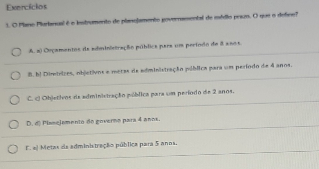 Exercícios
1. O Plano Plurianual é o Instrumento de planejamento governamental de médio prazo. O que o define?
A. a) Orçamentos da administração pública para um período de 8 anos.
B. b) Diretrizes, objetivos e metas da administração pública para um período de 4 anos.
C. c) Objetivos da administração pública para um período de 2 anos.
D. d) Planejamento do governo para 4 anos.
E. e) Metas da administração pública para 5 anos.