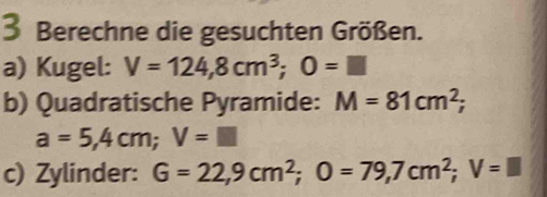 Berechne die gesuchten Größen. 
a) Kugel: V=124,8cm^3; O=□
b) Quadratische Pyramide: M=81cm^2;
a=5,4cm; V=□
c) Zylinder: G=22,9cm^2; O=79,7cm^2; V=□