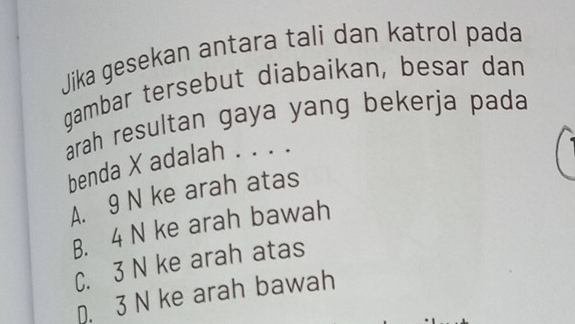 Jika gesekan antara tali dan katrol pada
gambar tersebut diabaikan, besar dan
arah resultan gaya yang bekerja pada
benda X adalah . . . .
A. 9 N ke arah atas
B. 4 N ke arah bawah
C. 3 N ke arah atas
D. 3 N ke arah bawah